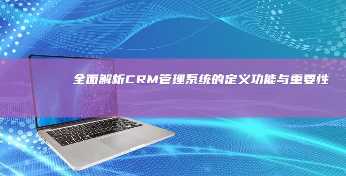 全面解析：CRM管理系统的定义、功能与重要性